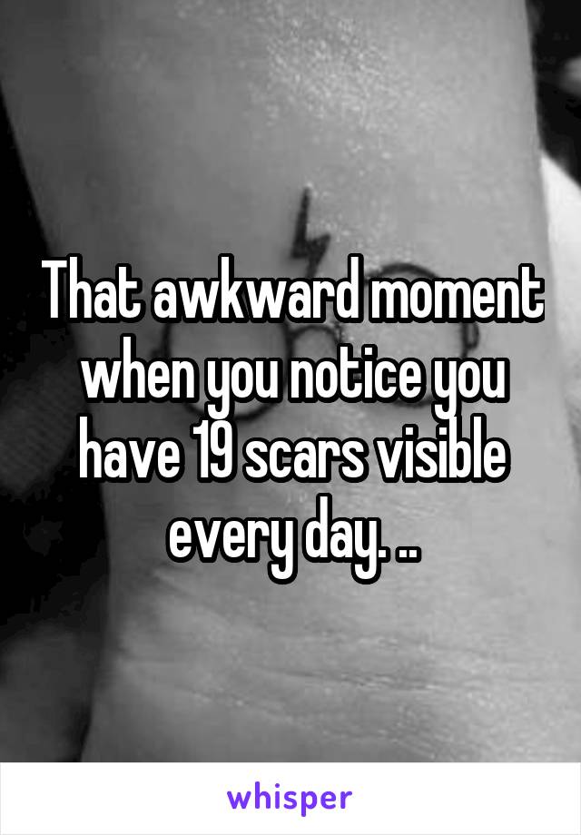 That awkward moment when you notice you have 19 scars visible every day. ..