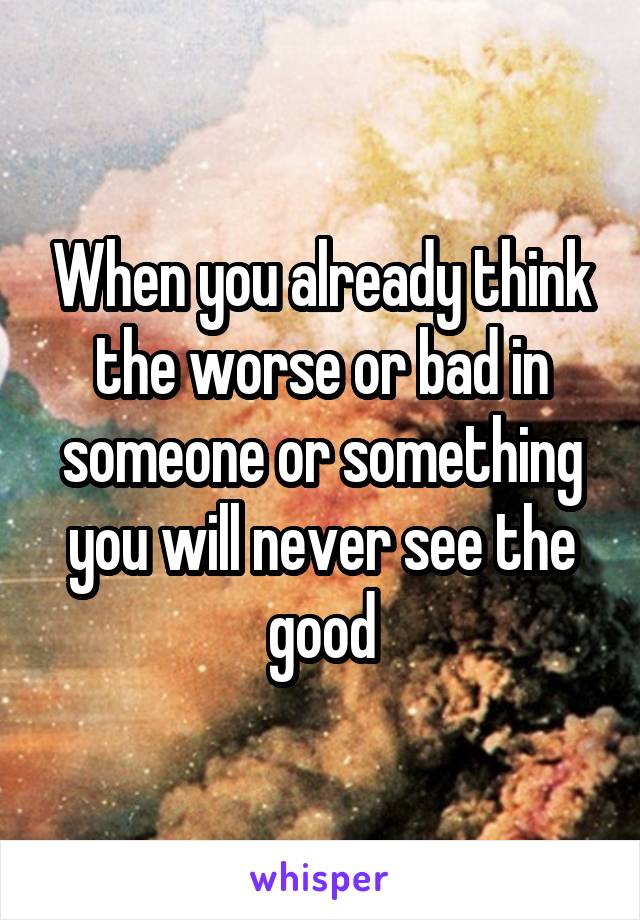 When you already think the worse or bad in someone or something you will never see the good