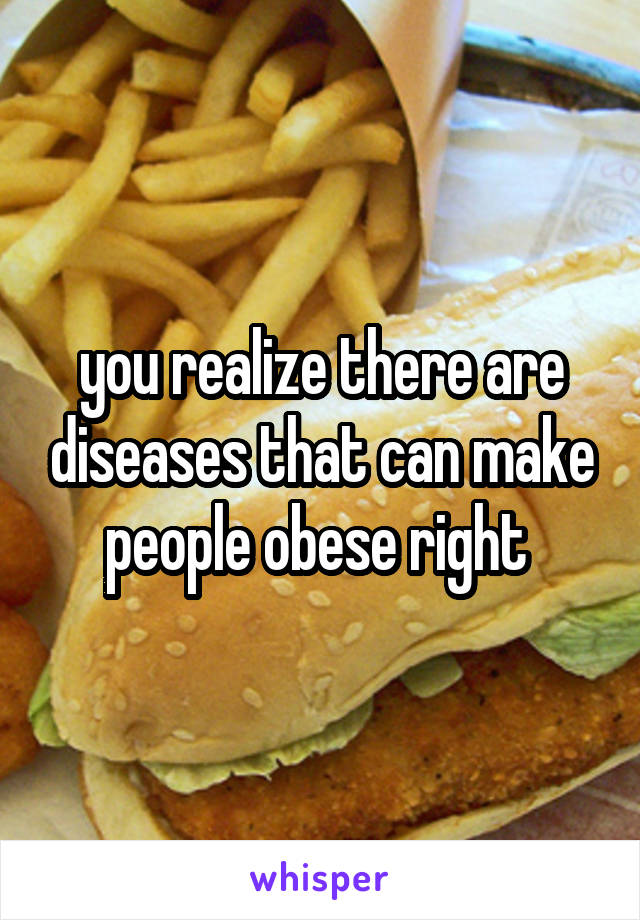 you realize there are diseases that can make people obese right 