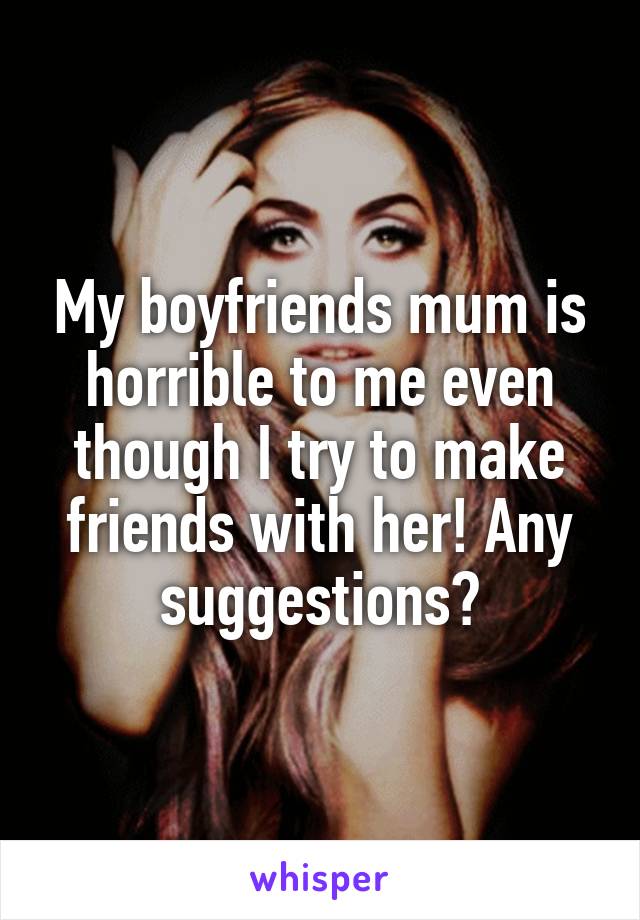 My boyfriends mum is horrible to me even though I try to make friends with her! Any suggestions?