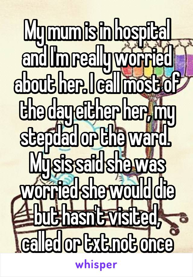 My mum is in hospital and I'm really worried about her. I call most of the day either her, my stepdad or the ward. 
My sis said she was worried she would die but hasn't visited, called or txt.not once