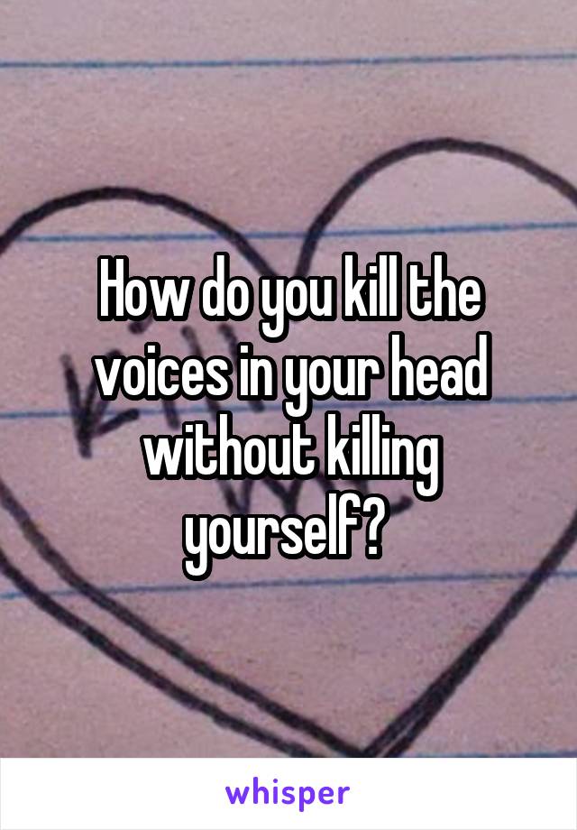 How do you kill the voices in your head without killing yourself? 