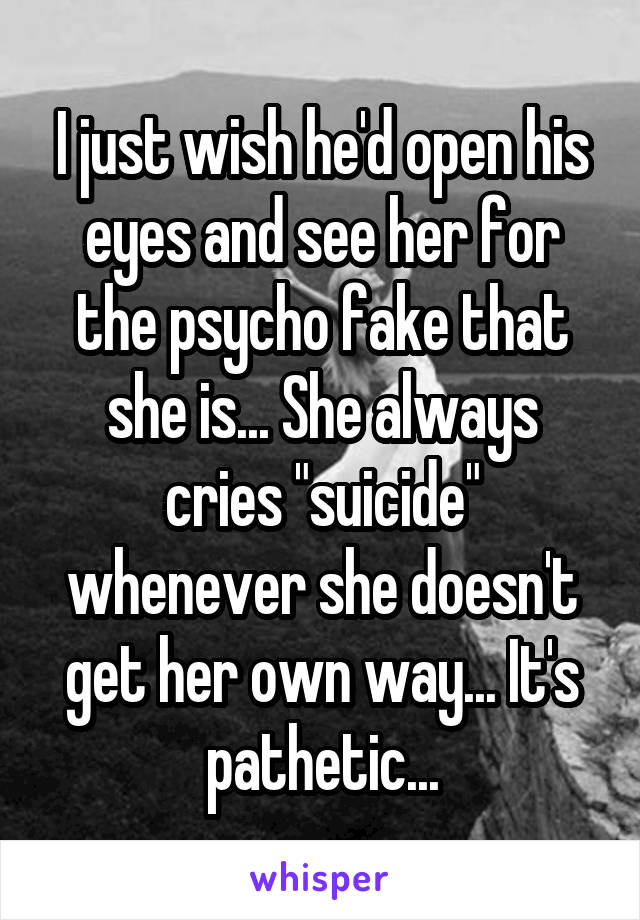 I just wish he'd open his eyes and see her for the psycho fake that she is... She always cries "suicide" whenever she doesn't get her own way... It's pathetic...