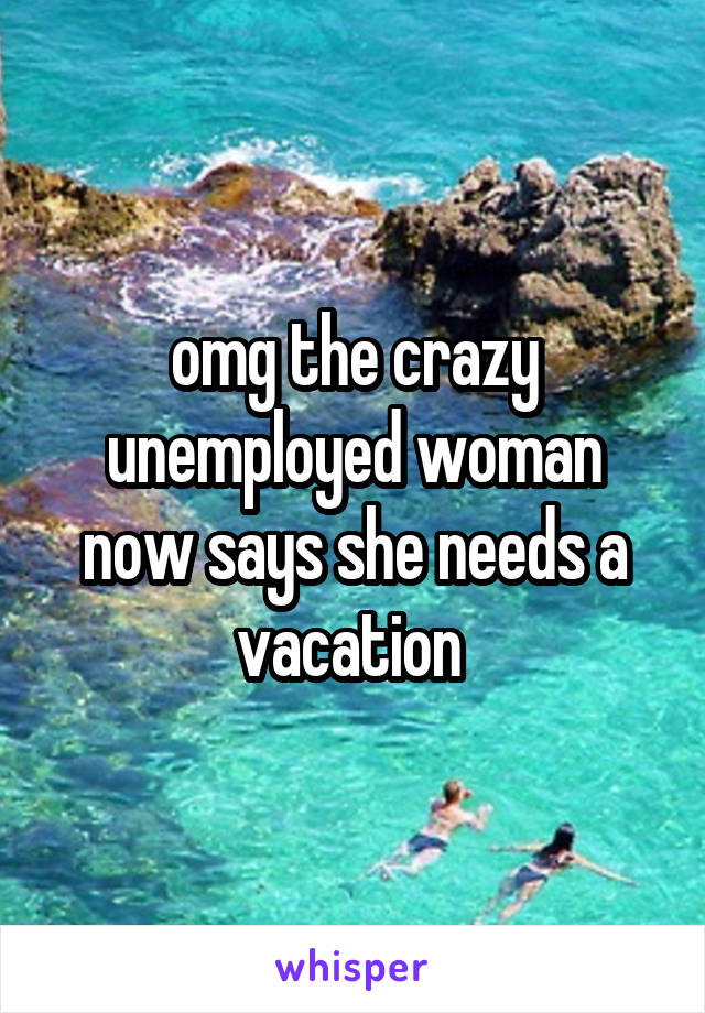 omg the crazy unemployed woman now says she needs a vacation 