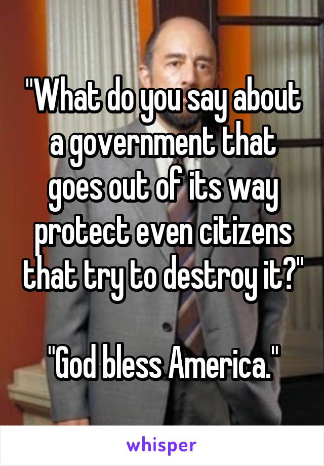 "What do you say about a government that goes out of its way protect even citizens that try to destroy it?"

"God bless America."