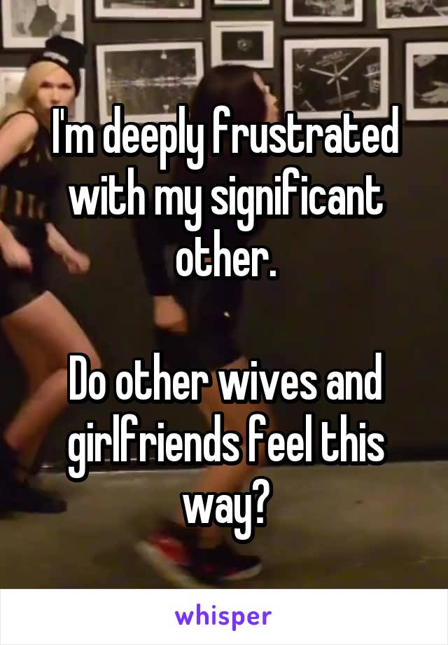 I'm deeply frustrated with my significant other.

Do other wives and girlfriends feel this way?