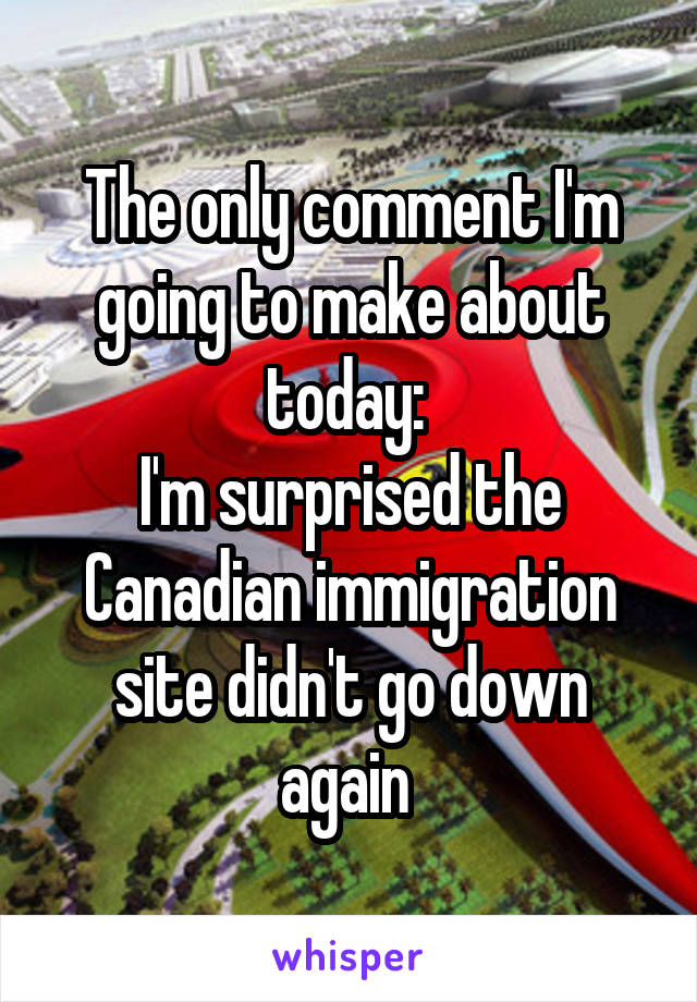 The only comment I'm going to make about today: 
I'm surprised the Canadian immigration site didn't go down again 