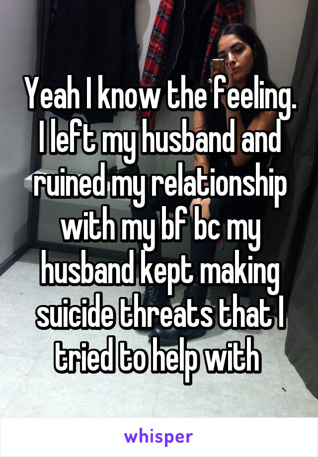 Yeah I know the feeling. I left my husband and ruined my relationship with my bf bc my husband kept making suicide threats that I tried to help with 