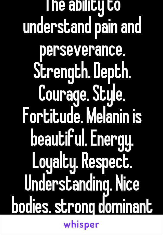 The ability to understand pain and perseverance. Strength. Depth. Courage. Style. Fortitude. Melanin is beautiful. Energy. Loyalty. Respect. Understanding. Nice bodies. strong dominant features . 