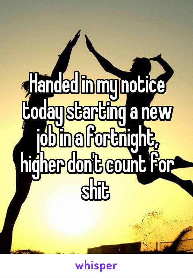 Handed in my notice today starting a new job in a fortnight, higher don't count for shit 