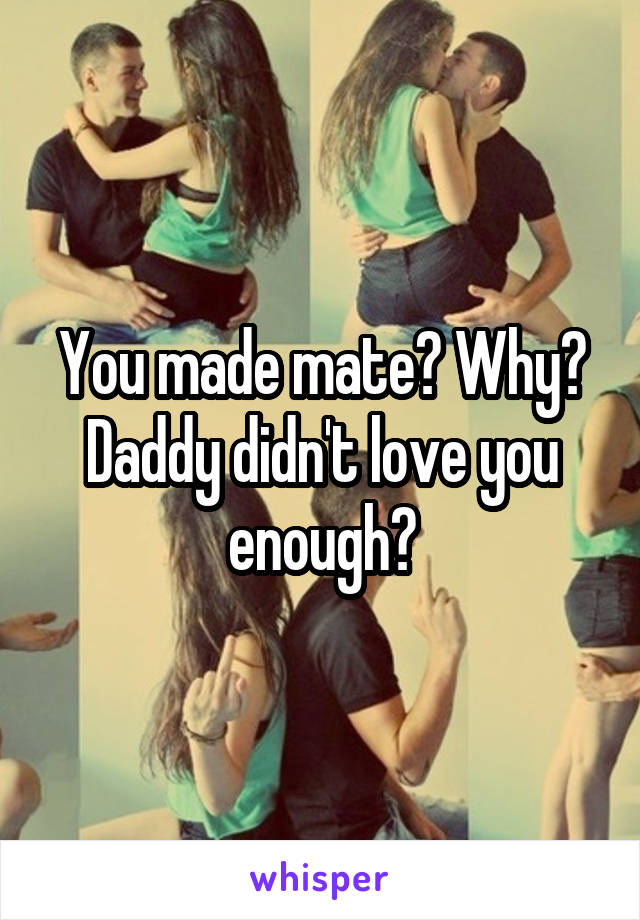 You made mate? Why? Daddy didn't love you enough?