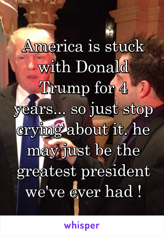 America is stuck with Donald Trump for 4 years... so just stop crying about it. he may just be the greatest president we've ever had !