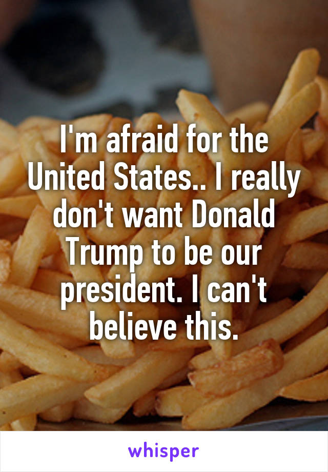 I'm afraid for the United States.. I really don't want Donald Trump to be our president. I can't believe this.