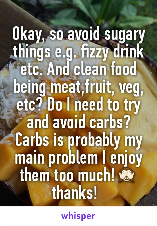 Okay, so avoid sugary things e.g. fizzy drink etc. And clean food being meat,fruit, veg, etc? Do I need to try and avoid carbs? Carbs is probably my main problem I enjoy them too much!🙈thanks!  