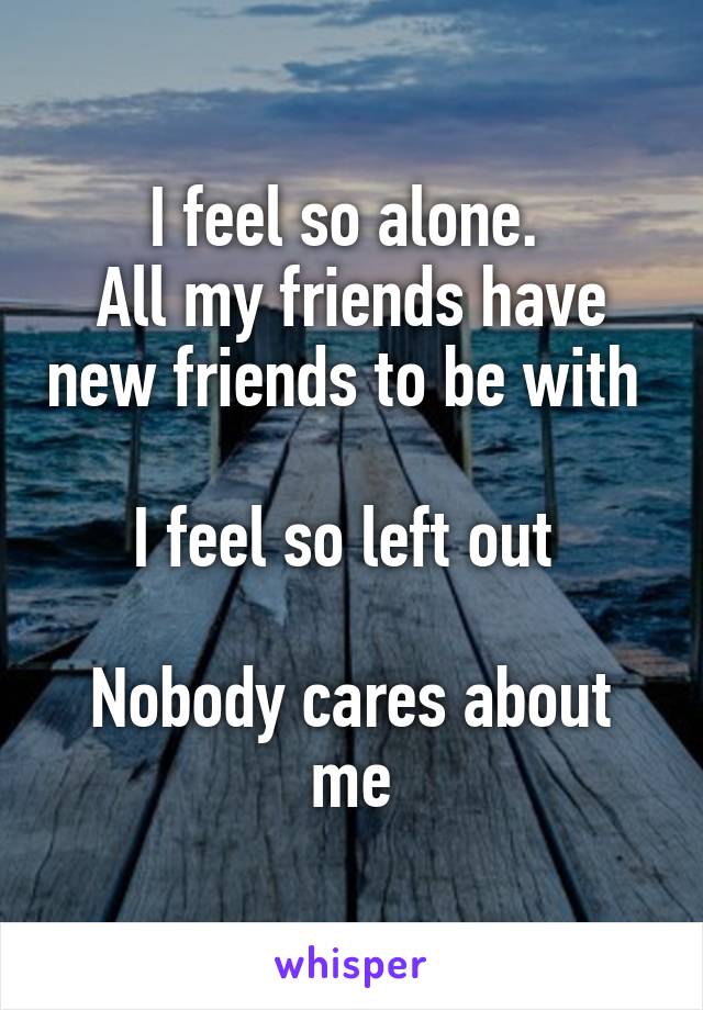 I feel so alone. 
All my friends have new friends to be with 

I feel so left out 

Nobody cares about me