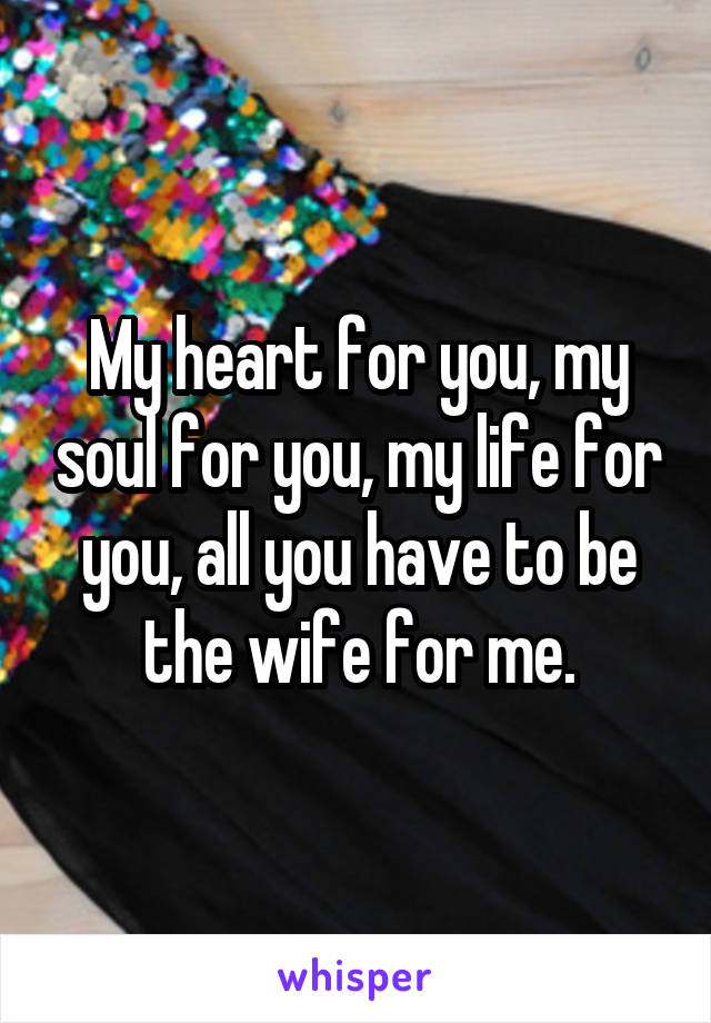 My heart for you, my soul for you, my life for you, all you have to be the wife for me.