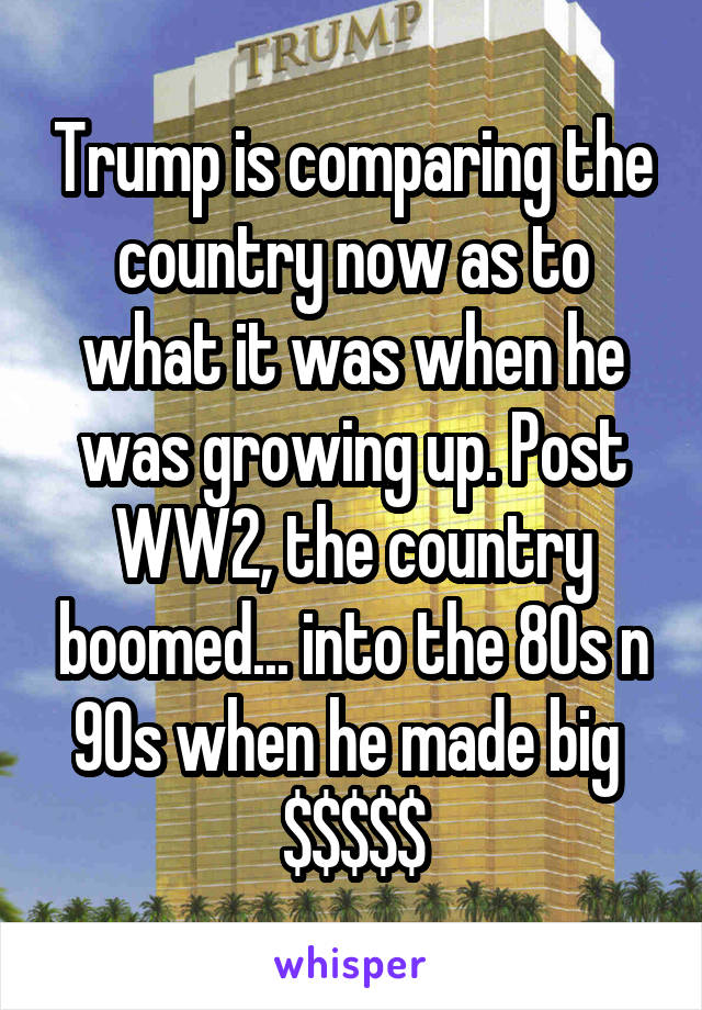 Trump is comparing the country now as to what it was when he was growing up. Post WW2, the country boomed... into the 80s n 90s when he made big 
$$$$$