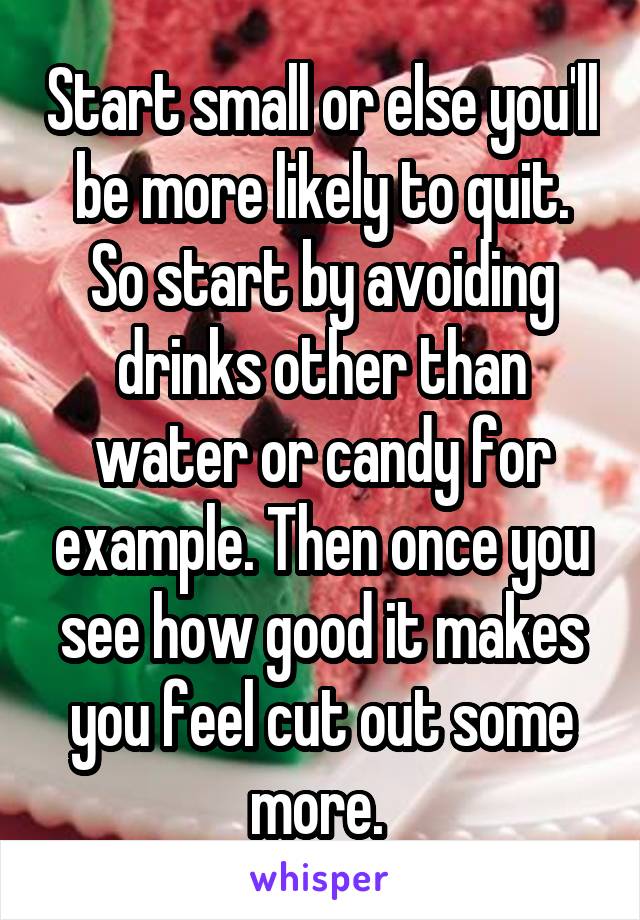 Start small or else you'll be more likely to quit. So start by avoiding drinks other than water or candy for example. Then once you see how good it makes you feel cut out some more. 