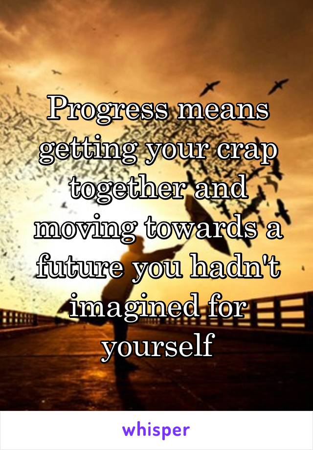 Progress means getting your crap together and moving towards a future you hadn't imagined for yourself