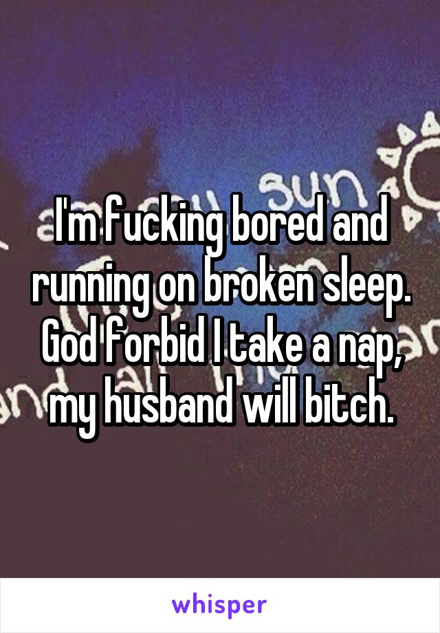 I'm fucking bored and running on broken sleep. God forbid I take a nap, my husband will bitch.