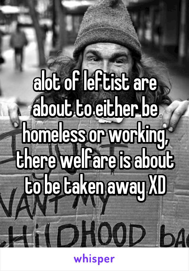 alot of leftist are about to either be homeless or working, there welfare is about to be taken away XD