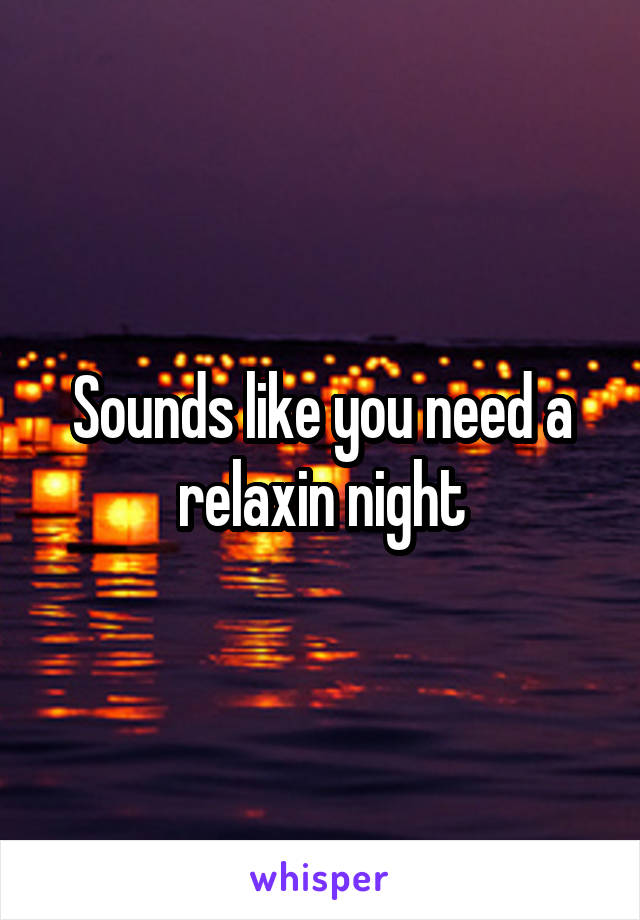 Sounds like you need a relaxin night