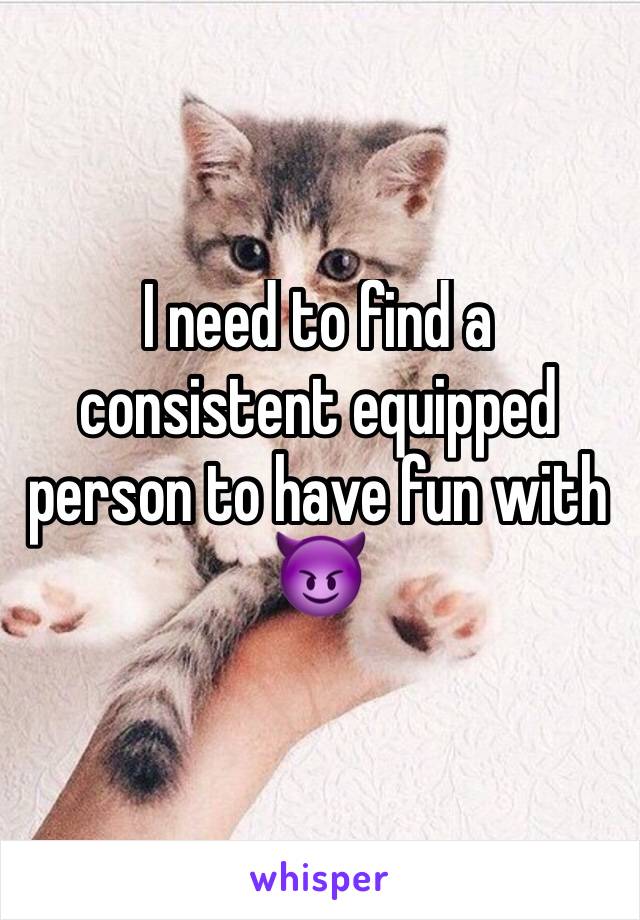 I need to find a consistent equipped person to have fun with 😈