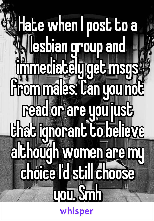 Hate when I post to a lesbian group and immediately get msgs from males. Can you not read or are you just that ignorant to believe although women are my choice I'd still choose you. Smh