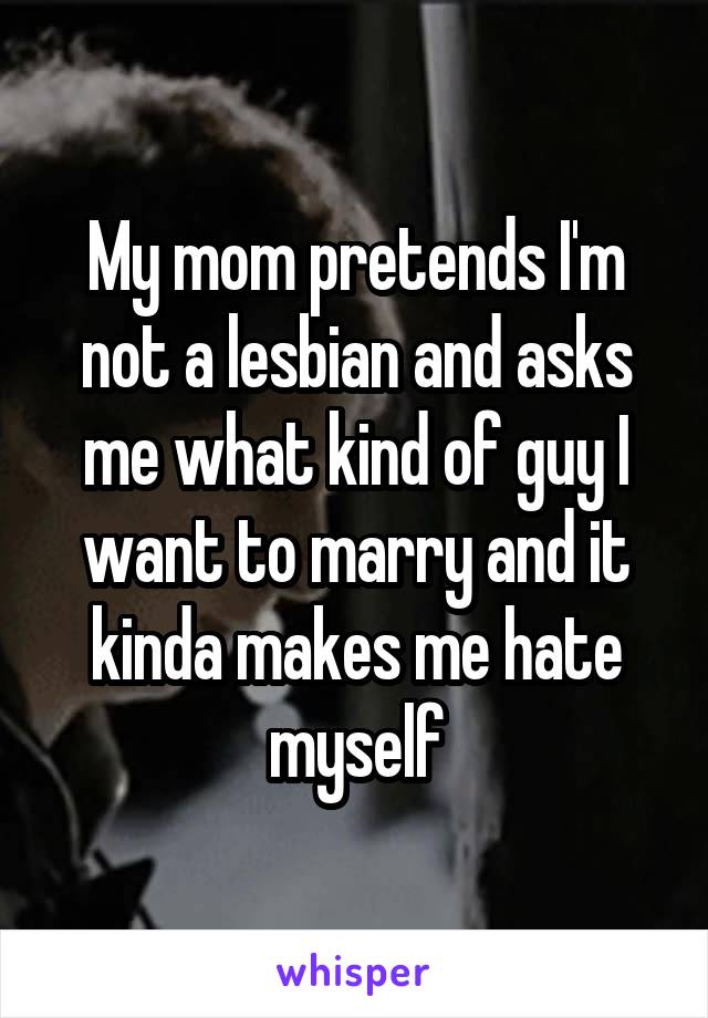 My mom pretends I'm not a lesbian and asks me what kind of guy I want to marry and it kinda makes me hate myself