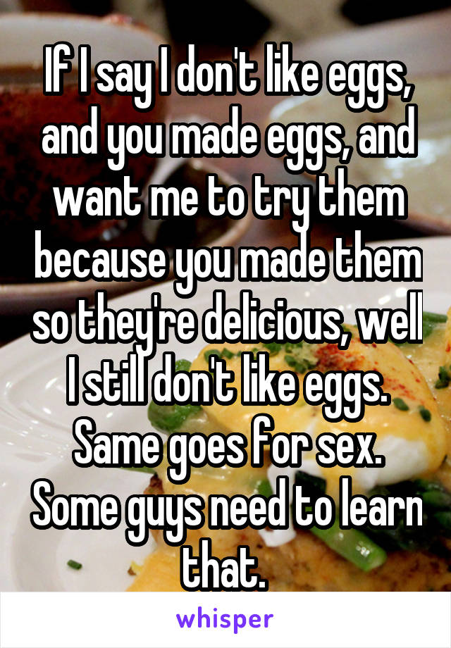 If I say I don't like eggs, and you made eggs, and want me to try them because you made them so they're delicious, well I still don't like eggs. Same goes for sex. Some guys need to learn that. 