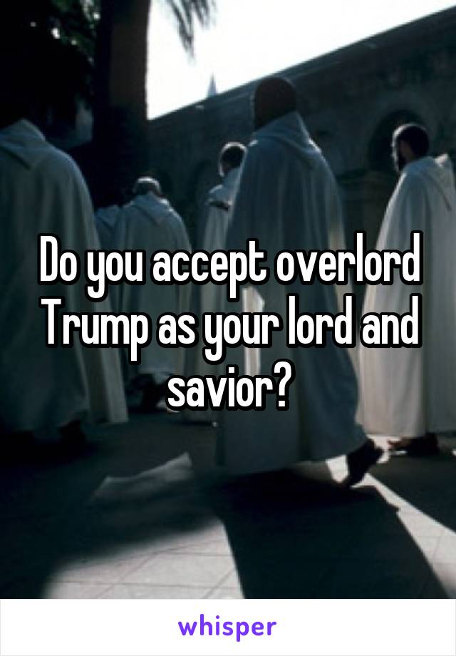 Do you accept overlord Trump as your lord and savior?