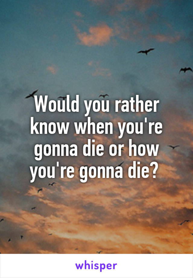 Would you rather know when you're gonna die or how you're gonna die? 