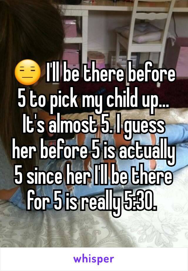 😑 I'll be there before 5 to pick my child up... It's almost 5. I guess her before 5 is actually 5 since her I'll be there for 5 is really 5:30. 