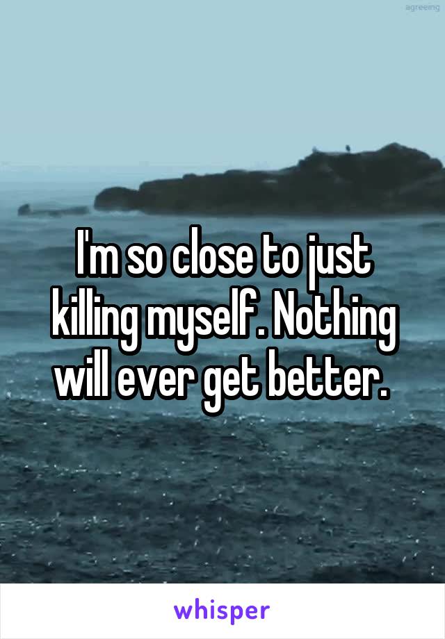 I'm so close to just killing myself. Nothing will ever get better. 