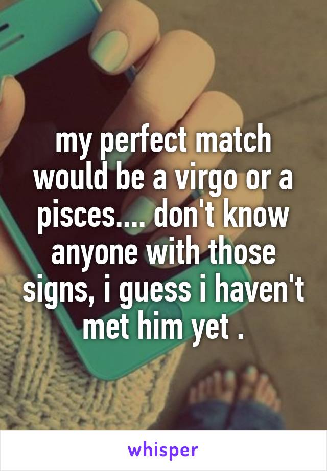 my perfect match would be a virgo or a pisces.... don't know anyone with those signs, i guess i haven't met him yet .