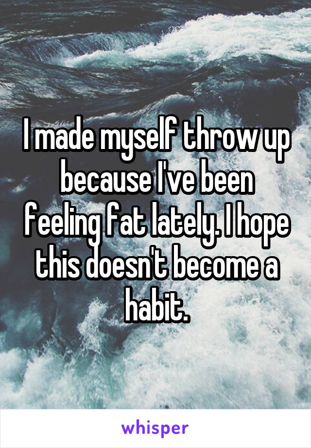 I made myself throw up because I've been feeling fat lately. I hope this doesn't become a habit.