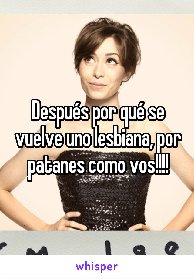 Después por qué se vuelve uno lesbiana, por patanes como vos!!!!