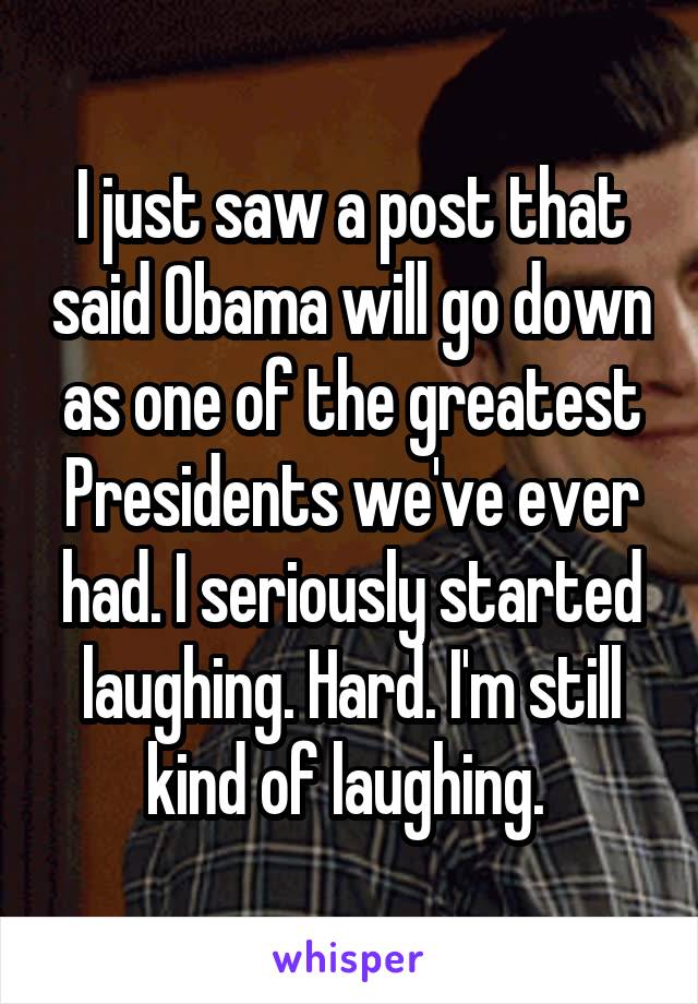 I just saw a post that said Obama will go down as one of the greatest Presidents we've ever had. I seriously started laughing. Hard. I'm still kind of laughing. 