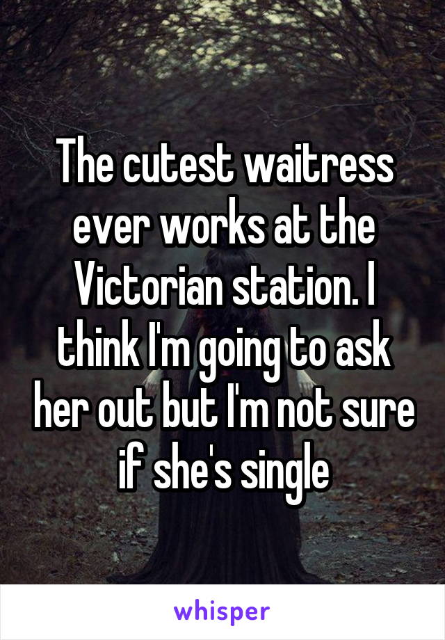 The cutest waitress ever works at the Victorian station. I think I'm going to ask her out but I'm not sure if she's single