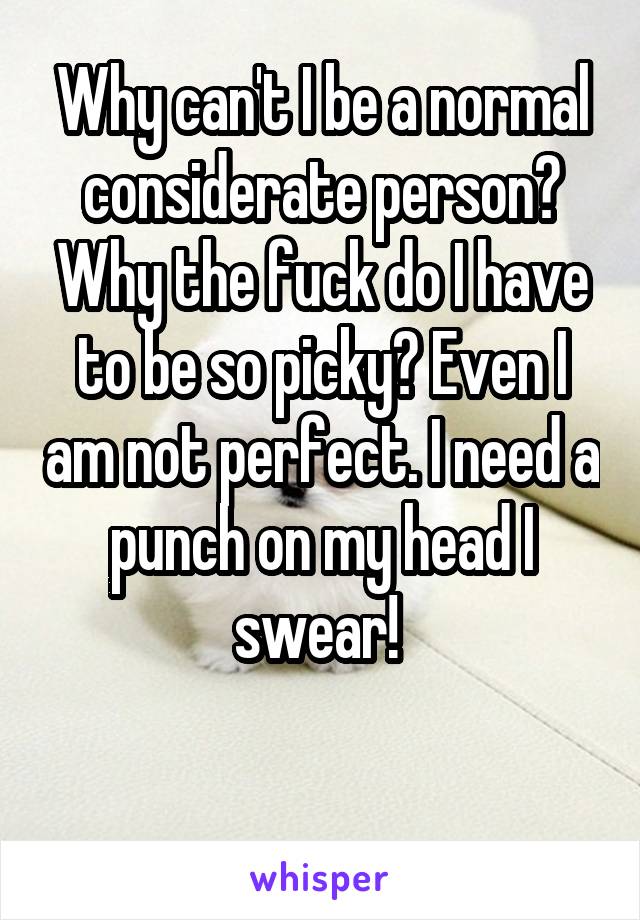 Why can't I be a normal considerate person? Why the fuck do I have to be so picky? Even I am not perfect. I need a punch on my head I swear! 

