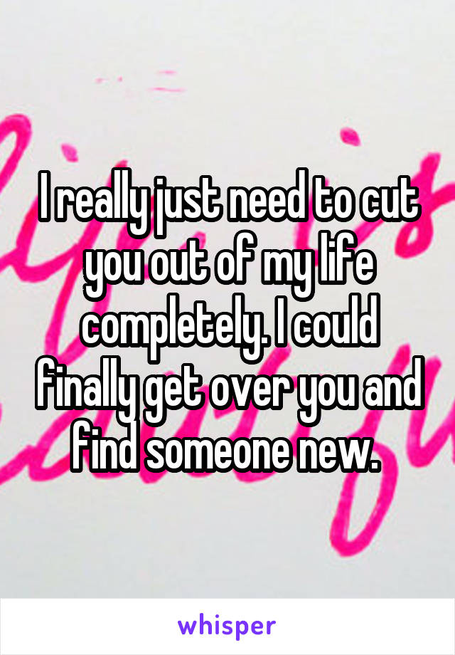 I really just need to cut you out of my life completely. I could finally get over you and find someone new. 