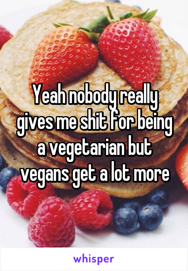 Yeah nobody really gives me shit for being a vegetarian but vegans get a lot more