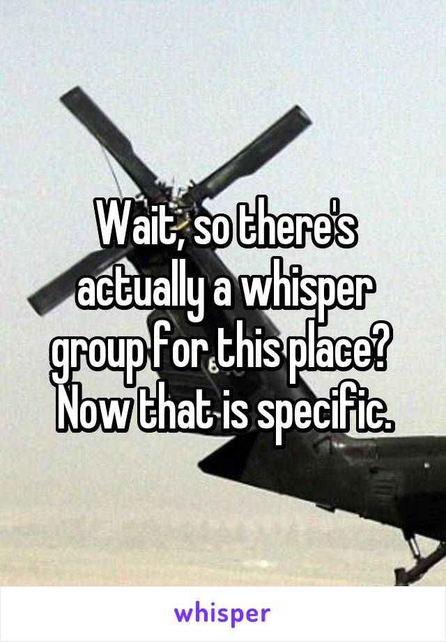 Wait, so there's actually a whisper group for this place?  Now that is specific.