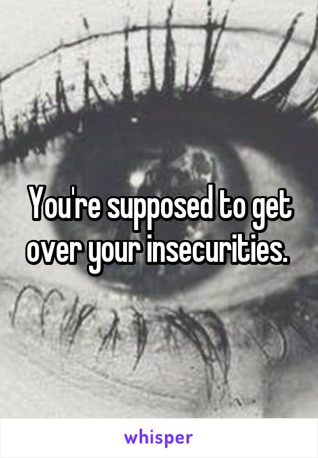 You're supposed to get over your insecurities. 