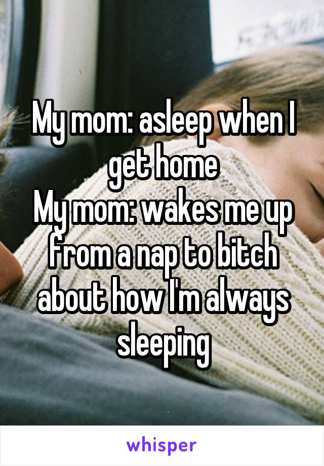 My mom: asleep when I get home
My mom: wakes me up from a nap to bitch about how I'm always sleeping