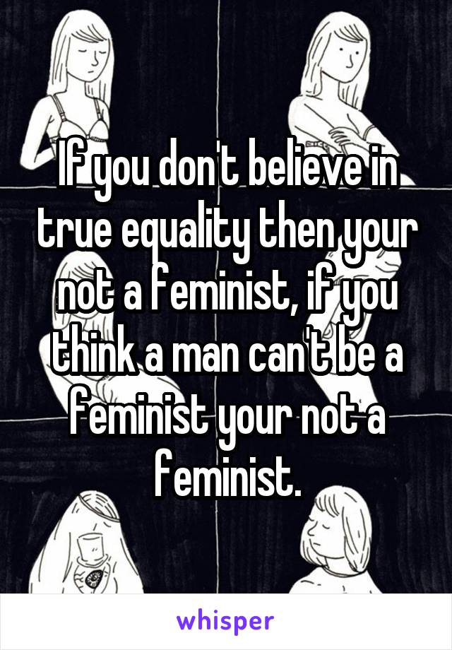 If you don't believe in true equality then your not a feminist, if you think a man can't be a feminist your not a feminist.