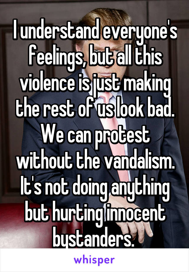 I understand everyone's feelings, but all this violence is just making the rest of us look bad. We can protest without the vandalism. It's not doing anything but hurting innocent bystanders. 