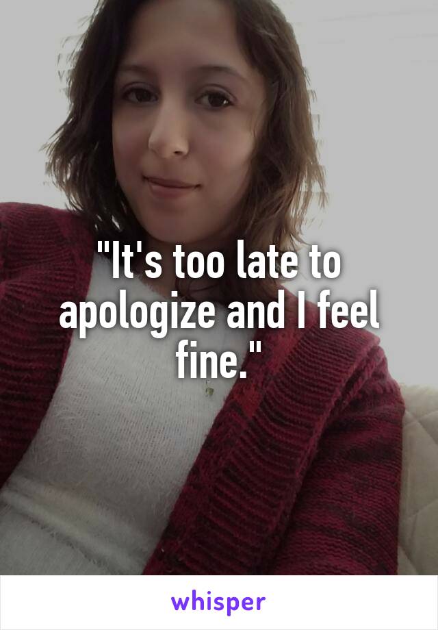 "It's too late to apologize and I feel fine."