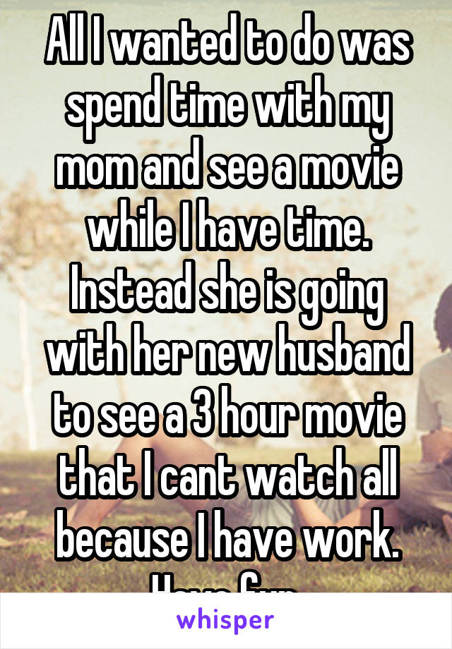 All I wanted to do was spend time with my mom and see a movie while I have time. Instead she is going with her new husband to see a 3 hour movie that I cant watch all because I have work. Have fun.