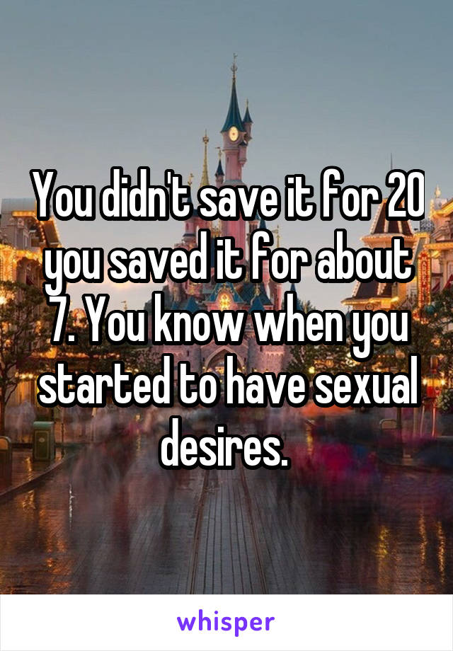 You didn't save it for 20 you saved it for about 7. You know when you started to have sexual desires. 